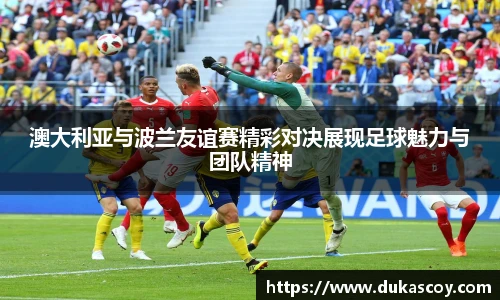 澳大利亚与波兰友谊赛精彩对决展现足球魅力与团队精神